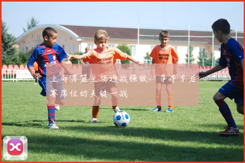 上海男篮主场迎战强敌，争夺季后赛席位的关键一战