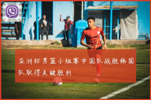 亚洲杯男篮小组赛中国队战胜韩国队取得关键胜利