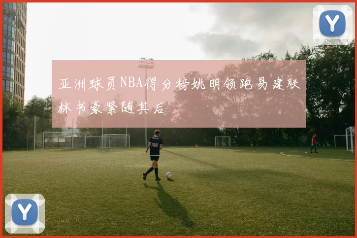 亚洲球员NBA得分榜姚明领跑易建联林书豪紧随其后