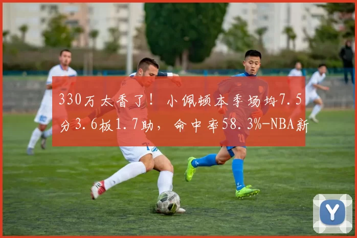 330万太香了！小佩顿本季场均7.5分3.6板1.7助，命中率58.3%-NBA新闻