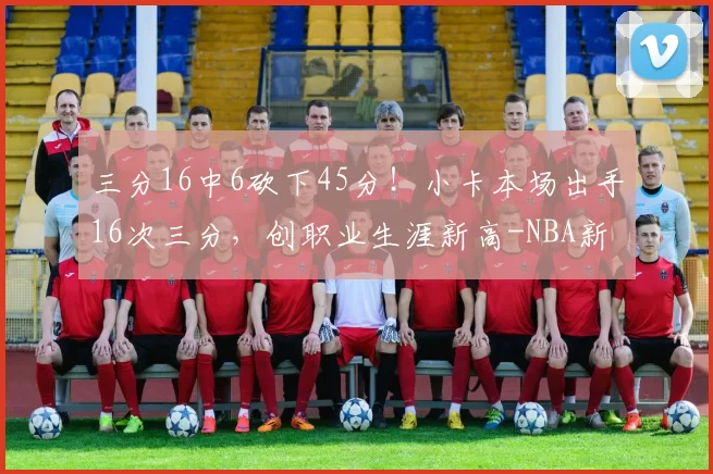 三分16中6砍下45分！小卡本场出手16次三分，创职业生涯新高-NBA新闻