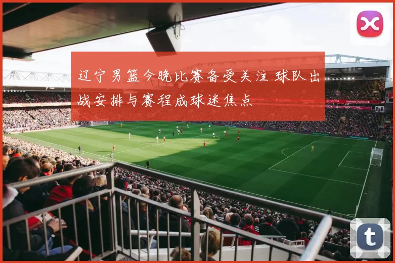 辽宁男篮今晚比赛备受关注 球队出战安排与赛程成球迷焦点