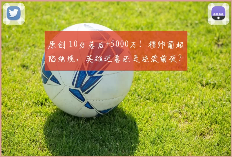原创 10分落后+5000万！穆帅葡超陷绝境，英雄迟暮还是逆袭前夜？