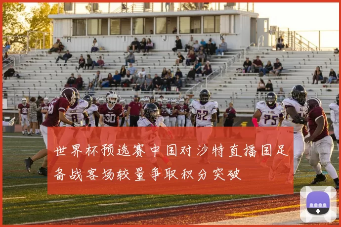 世界杯预选赛中国对沙特直播国足备战客场较量争取积分突破
