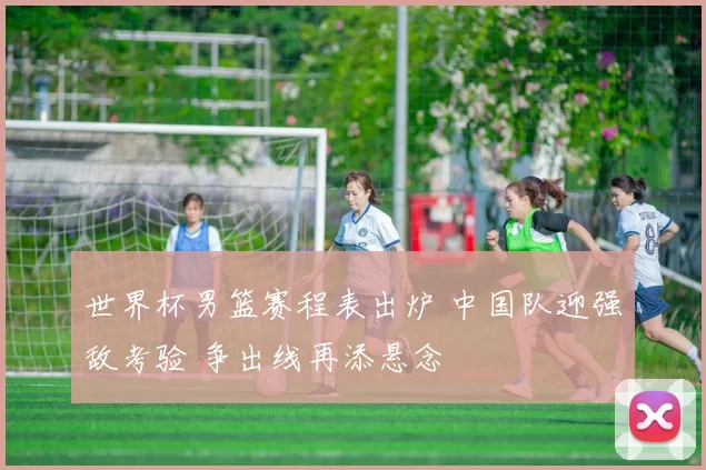 世界杯男篮赛程表出炉 中国队迎强敌考验 争出线再添悬念