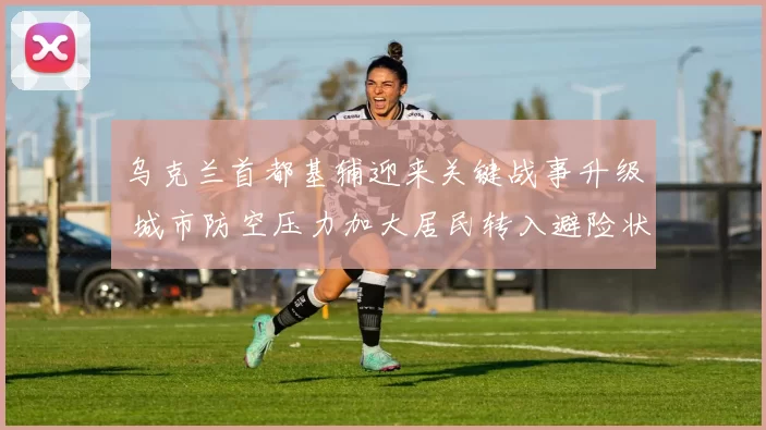 乌克兰首都基辅迎来关键战事升级 城市防空压力加大居民转入避险状态