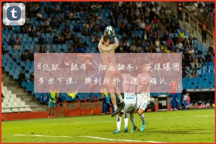 8亿欧“航母”彻底翻车，英媒曝图多尔下课，热刺新帅人选已确认