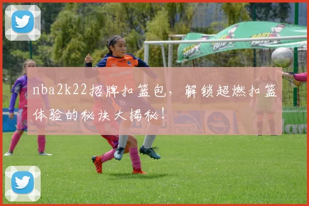 nba2k22招牌扣篮包，解锁超燃扣篮体验的秘诀大揭秘！