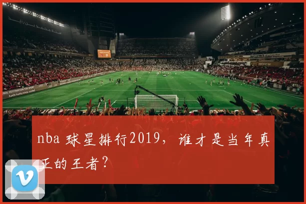 nba 球星排行2019,谁才是当年真正的王者?