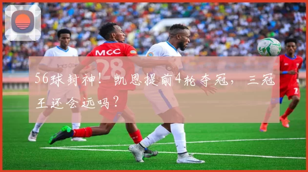 56球封神！凯恩提前4轮夺冠，三冠王还会远吗？