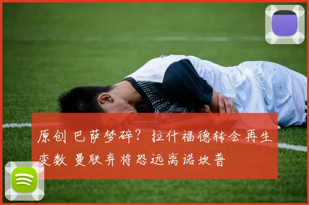 原创 巴萨梦碎？拉什福德转会再生变数 曼联弃将恐远离诺坎普