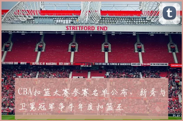 CBA扣篮大赛参赛名单公布，新秀与卫冕冠军争夺年度扣篮王