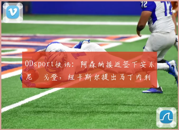ODsport快讯：阿森纳接近签下安东尼・戈登，纽卡斯尔提出马丁内利交换条件_交易_球员_谈判