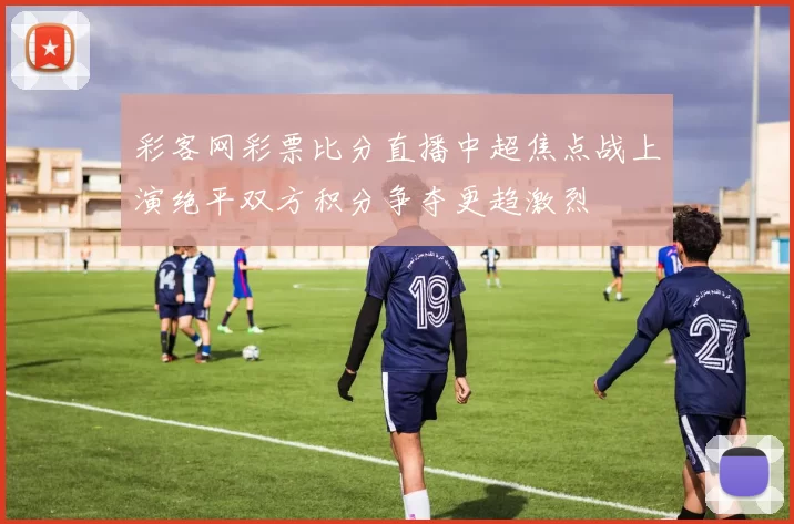 彩客网彩票比分直播中超焦点战上演绝平双方积分争夺更趋激烈