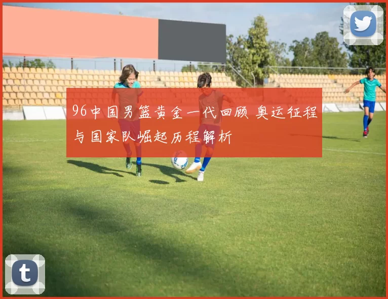 96中国男篮黄金一代回顾 奥运征程与国家队崛起历程解析