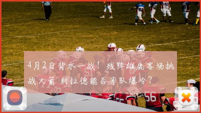 4月2日背水一战！残阵雄鹿客场挑战火箭 利拉德能否率队爆冷？