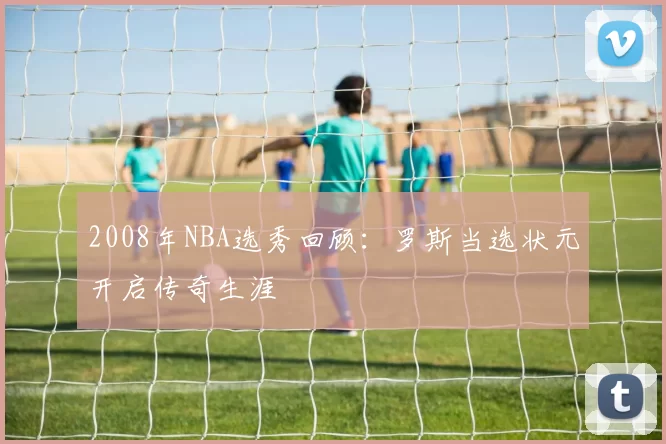 2008年NBA选秀回顾：罗斯当选状元开启传奇生涯