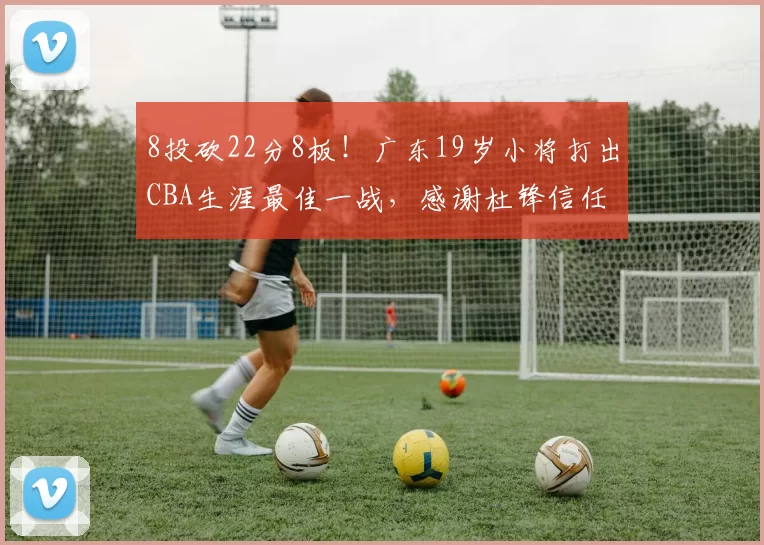 8投砍22分8板！广东19岁小将打出CBA生涯最佳一战，感谢杜锋信任