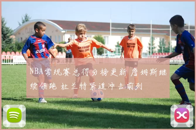 NBA常规赛总得分榜更新 詹姆斯继续领跑 杜兰特紧追冲击前列