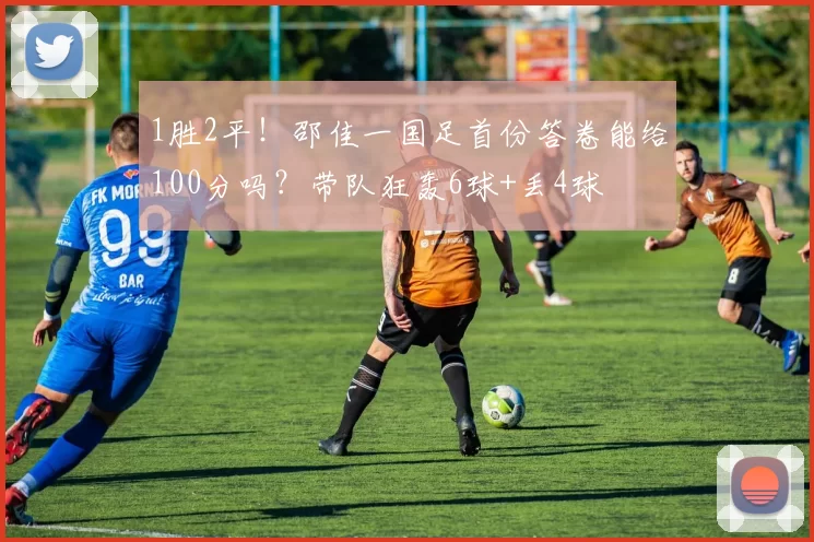 1胜2平！邵佳一国足首份答卷能给100分吗？带队狂轰6球+丢4球