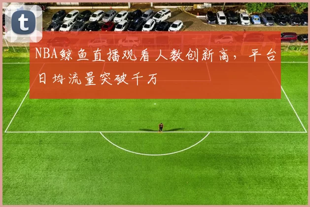 NBA鲸鱼直播观看人数创新高，平台日均流量突破千万