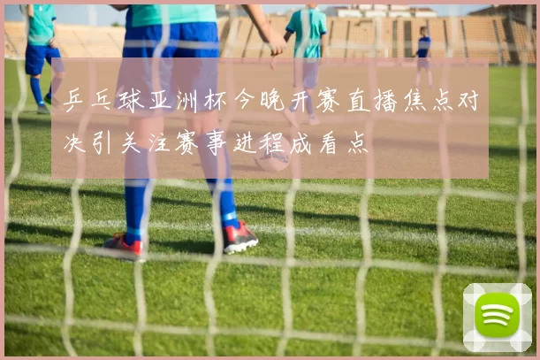 乒乓球亚洲杯今晚开赛直播焦点对决引关注赛事进程成看点