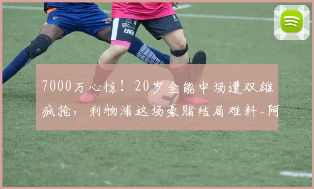 7000万心惊！20岁全能中场遭双雄疯抢，利物浦这场豪赌结局难料_阿奇·格雷_热刺_拜仁
