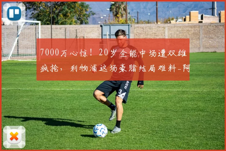 7000万心惊！20岁全能中场遭双雄疯抢，利物浦这场豪赌结局难料_阿奇·格雷_热刺_拜仁