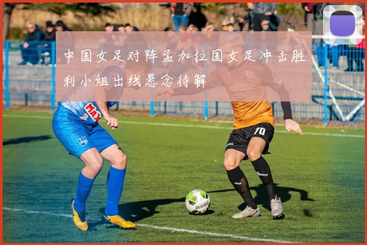 中国女足对阵孟加拉国女足冲击胜利小组出线悬念待解