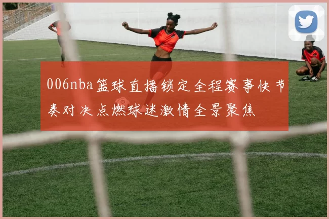 006nba篮球直播锁定全程赛事快节奏对决点燃球迷激情全景聚焦
