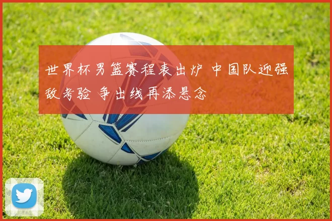 世界杯男篮赛程表出炉 中国队迎强敌考验 争出线再添悬念