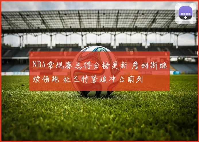 NBA常规赛总得分榜更新 詹姆斯继续领跑 杜兰特紧追冲击前列