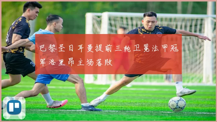 巴黎圣日耳曼提前三轮卫冕法甲冠军洛里昂主场落败