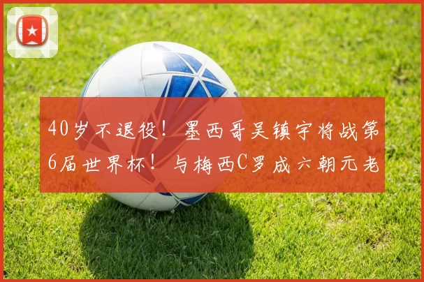40岁不退役！墨西哥吴镇宇将战第6届世界杯！与梅西C罗成六朝元老