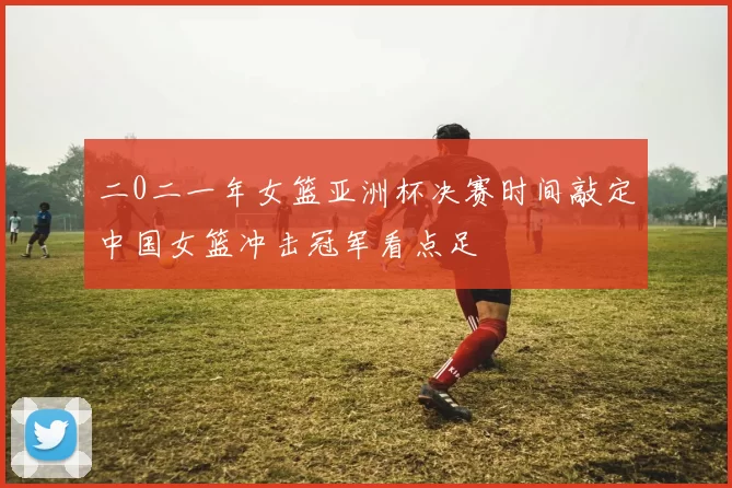 二0二一年女篮亚洲杯决赛时间敲定中国女篮冲击冠军看点足
