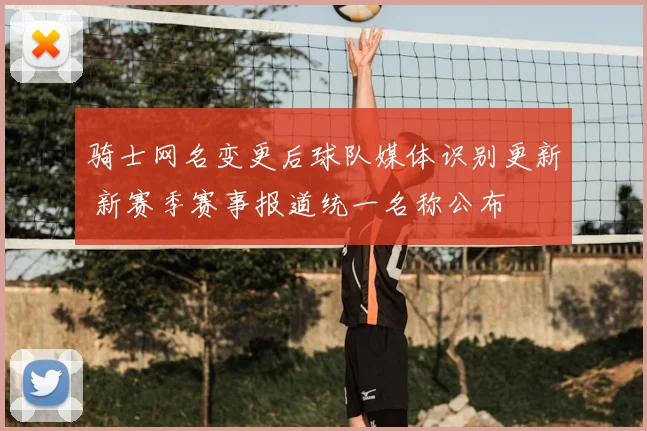 骑士网名变更后球队媒体识别更新 新赛季赛事报道统一名称公布