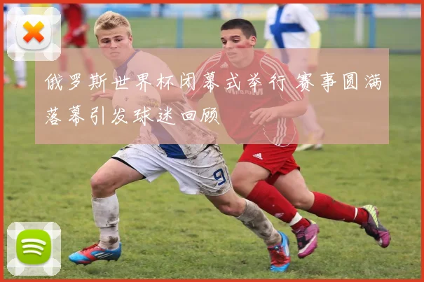 俄罗斯世界杯闭幕式举行 赛事圆满落幕引发球迷回顾