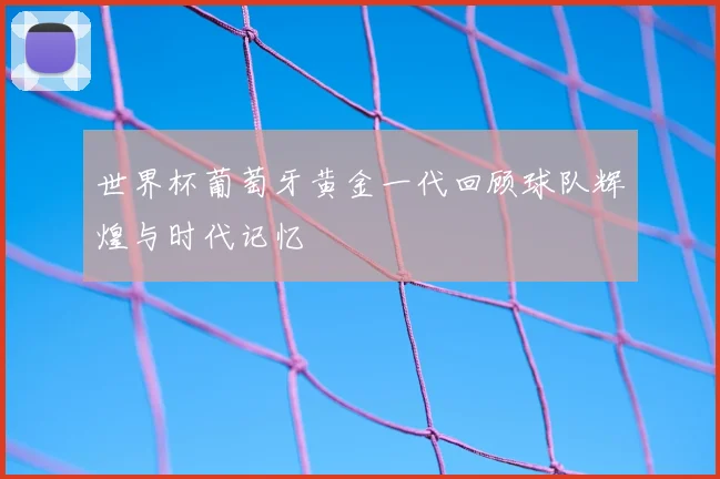 世界杯葡萄牙黄金一代回顾球队辉煌与时代记忆