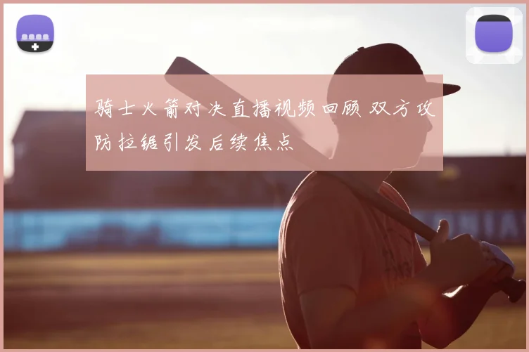 骑士火箭对决直播视频回顾 双方攻防拉锯引发后续焦点
