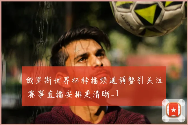 俄罗斯世界杯转播频道调整引关注 赛事直播安排更清晰_1