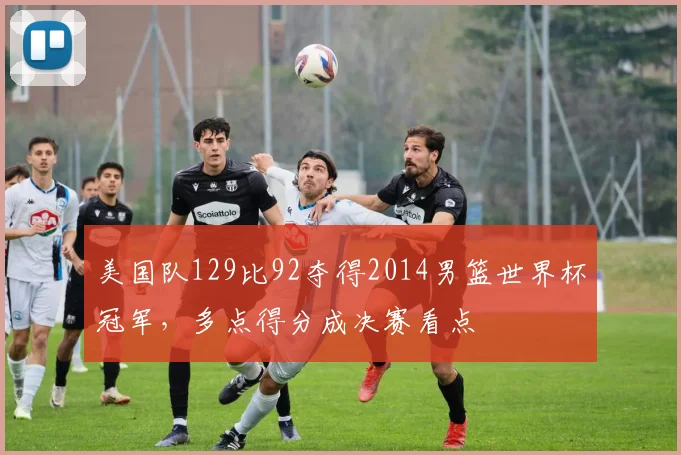 美国队129比92夺得2014男篮世界杯冠军，多点得分成决赛看点