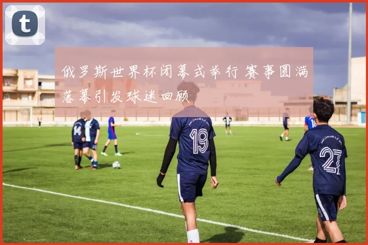 俄罗斯世界杯闭幕式举行 赛事圆满落幕引发球迷回顾